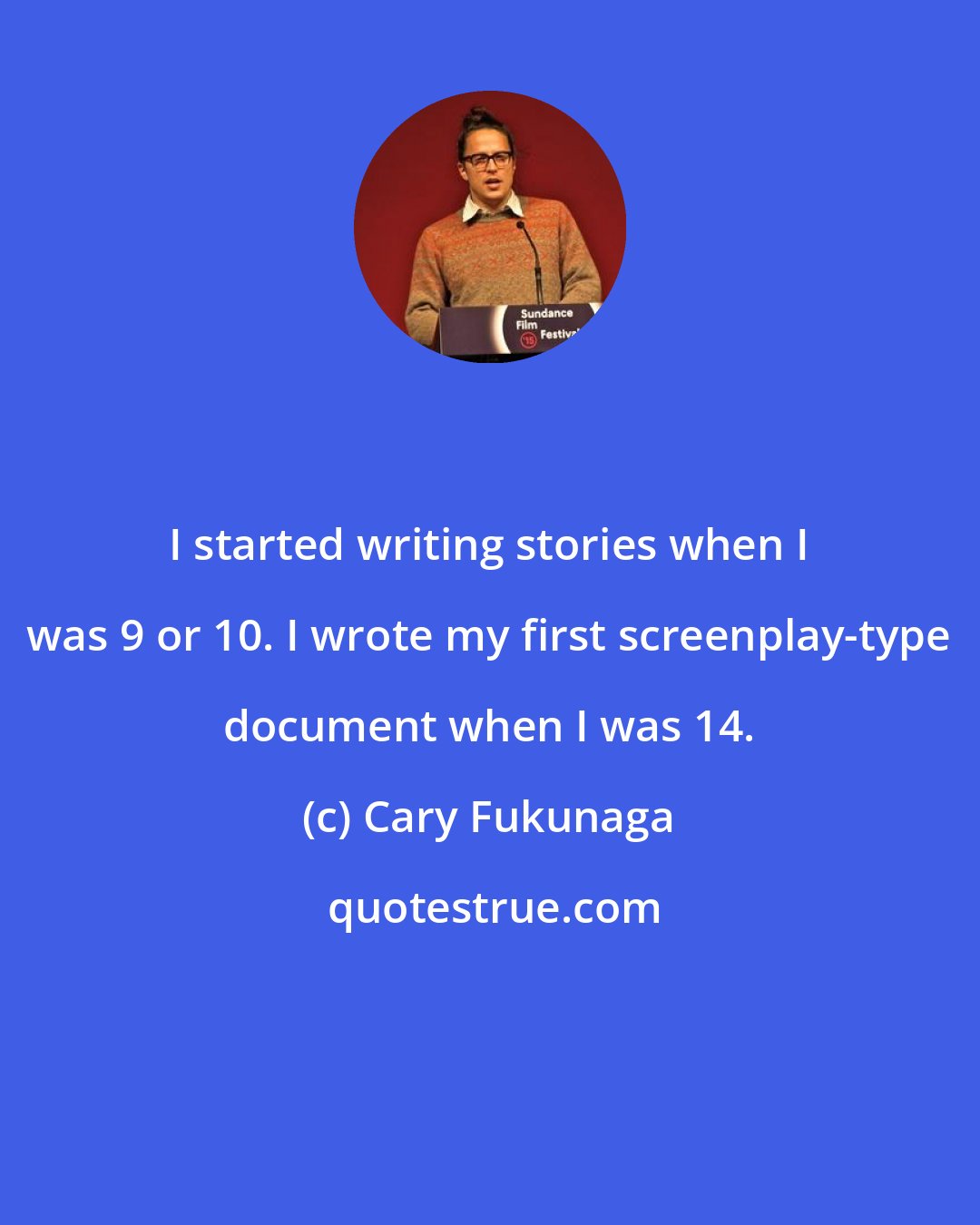 Cary Fukunaga: I started writing stories when I was 9 or 10. I wrote my first screenplay-type document when I was 14.
