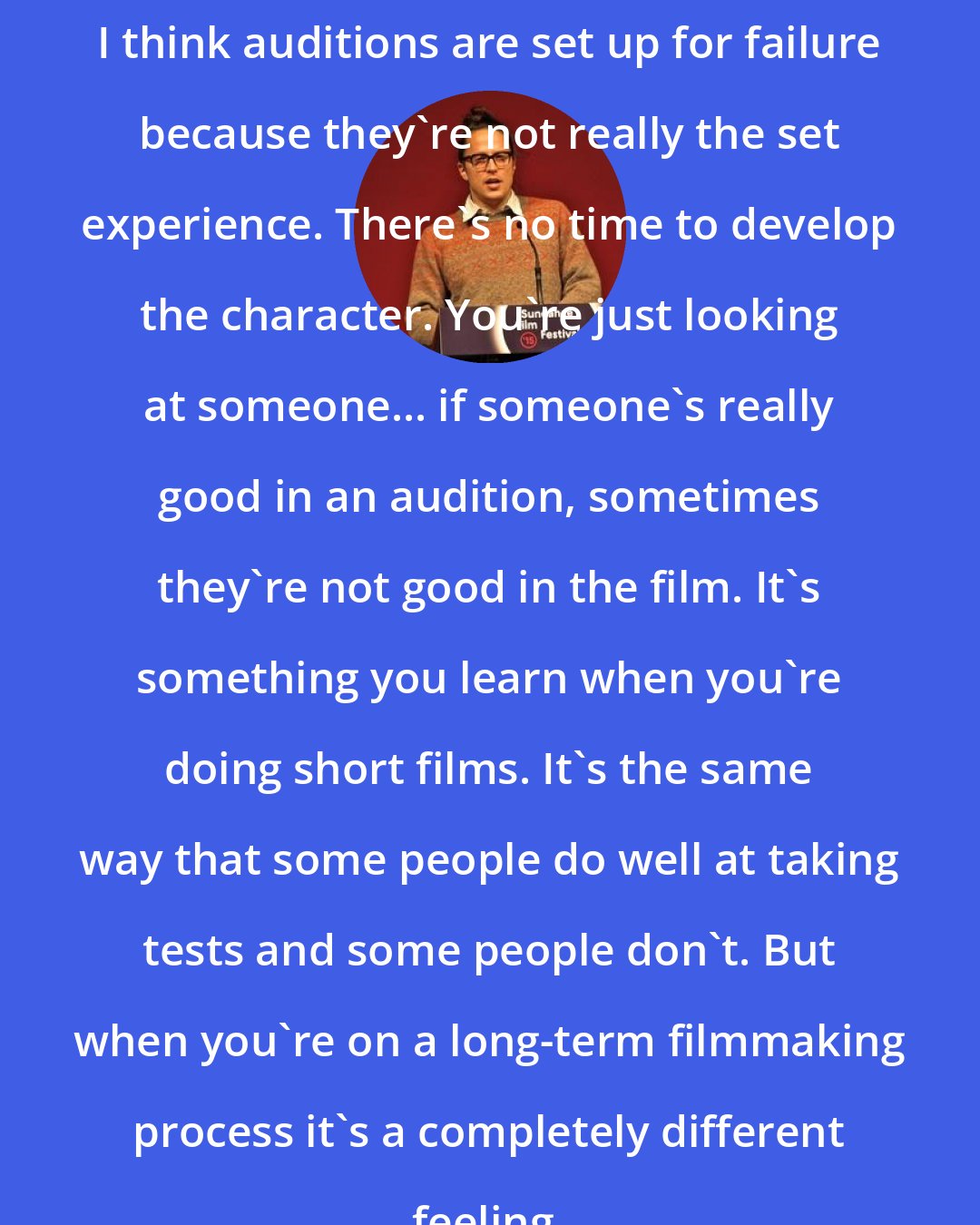 Cary Fukunaga: I think auditions are set up for failure because they're not really the set experience. There's no time to develop the character. You're just looking at someone... if someone's really good in an audition, sometimes they're not good in the film. It's something you learn when you're doing short films. It's the same way that some people do well at taking tests and some people don't. But when you're on a long-term filmmaking process it's a completely different feeling.