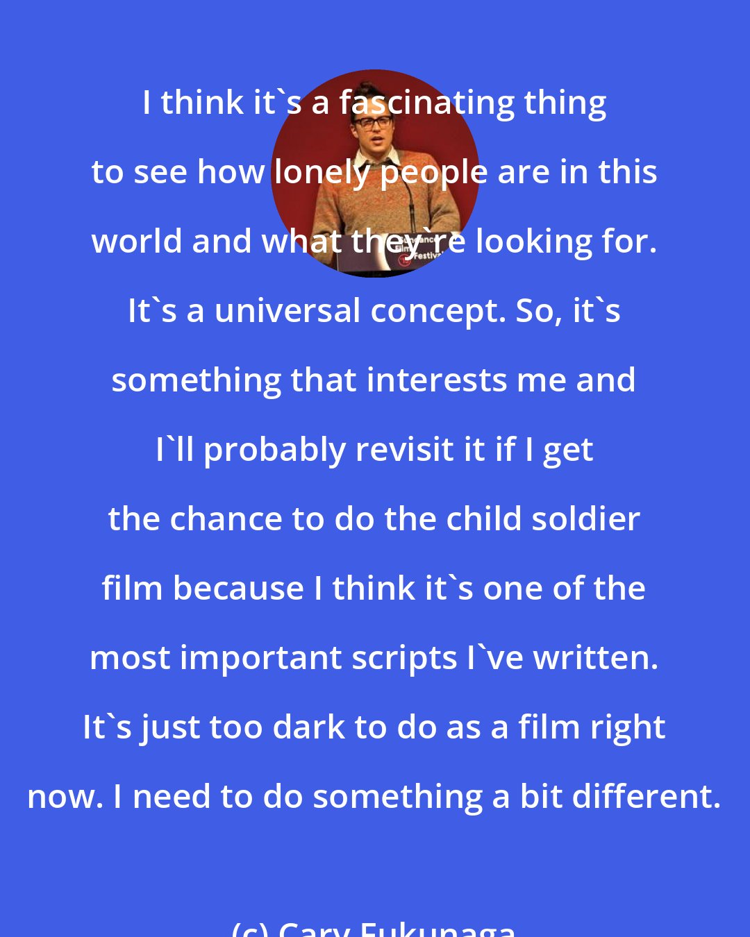 Cary Fukunaga: I think it's a fascinating thing to see how lonely people are in this world and what they're looking for. It's a universal concept. So, it's something that interests me and I'll probably revisit it if I get the chance to do the child soldier film because I think it's one of the most important scripts I've written. It's just too dark to do as a film right now. I need to do something a bit different.