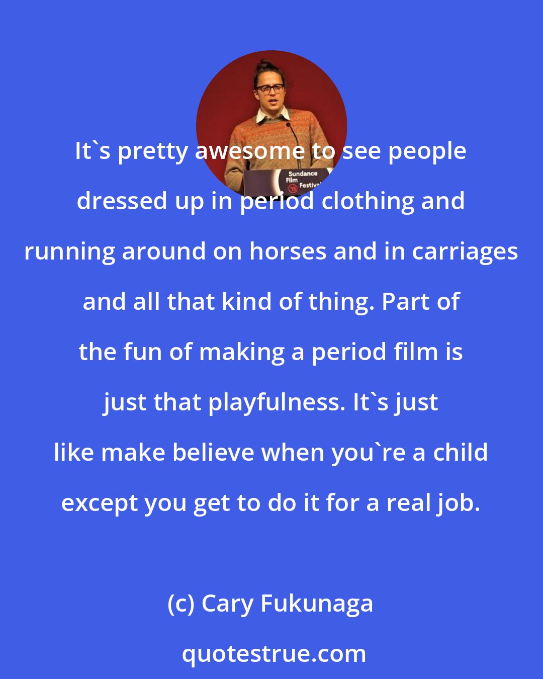 Cary Fukunaga: It's pretty awesome to see people dressed up in period clothing and running around on horses and in carriages and all that kind of thing. Part of the fun of making a period film is just that playfulness. It's just like make believe when you're a child except you get to do it for a real job.