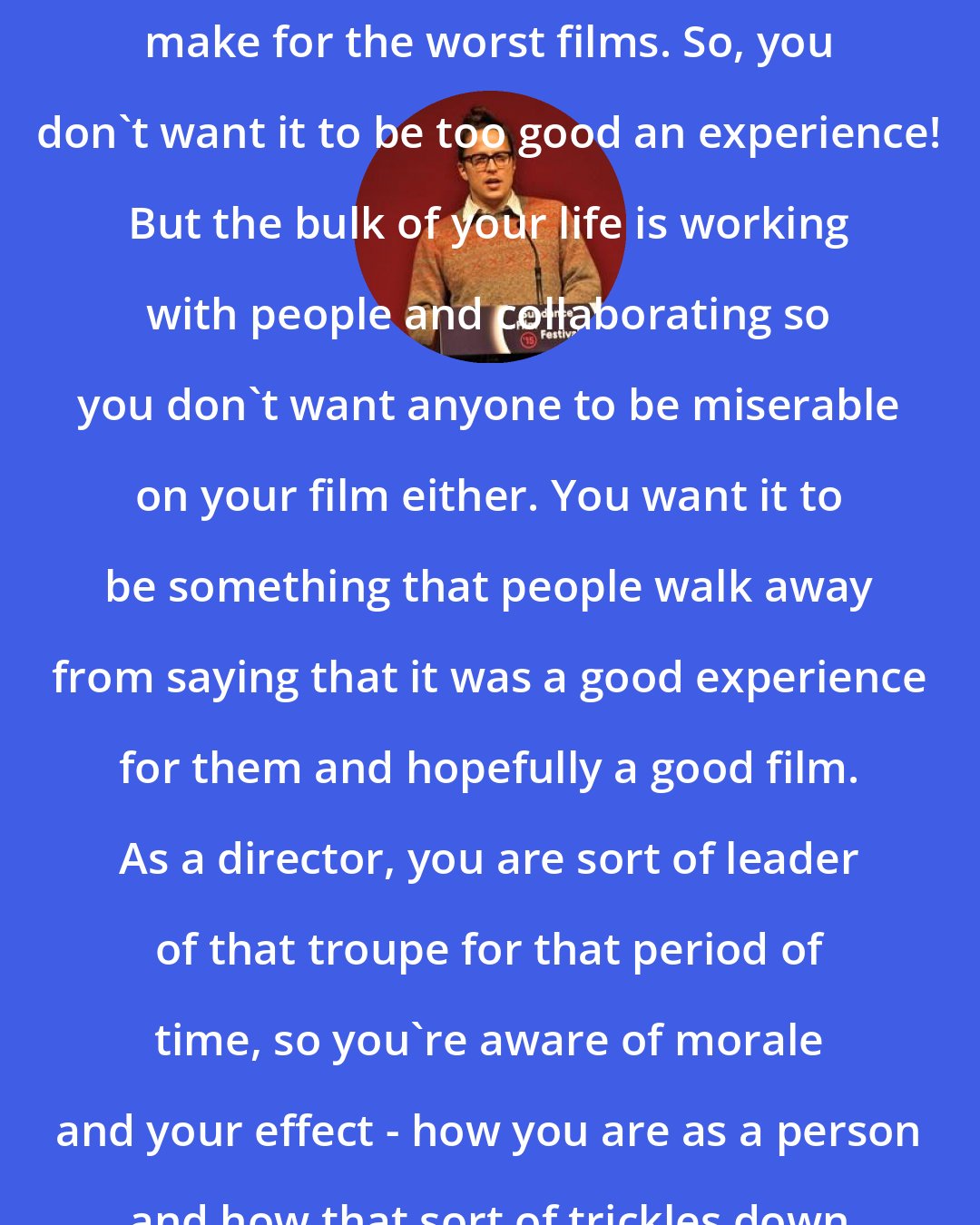 Cary Fukunaga: Sometimes the best set experiences make for the worst films. So, you don't want it to be too good an experience! But the bulk of your life is working with people and collaborating so you don't want anyone to be miserable on your film either. You want it to be something that people walk away from saying that it was a good experience for them and hopefully a good film. As a director, you are sort of leader of that troupe for that period of time, so you're aware of morale and your effect - how you are as a person and how that sort of trickles down to everyone else.