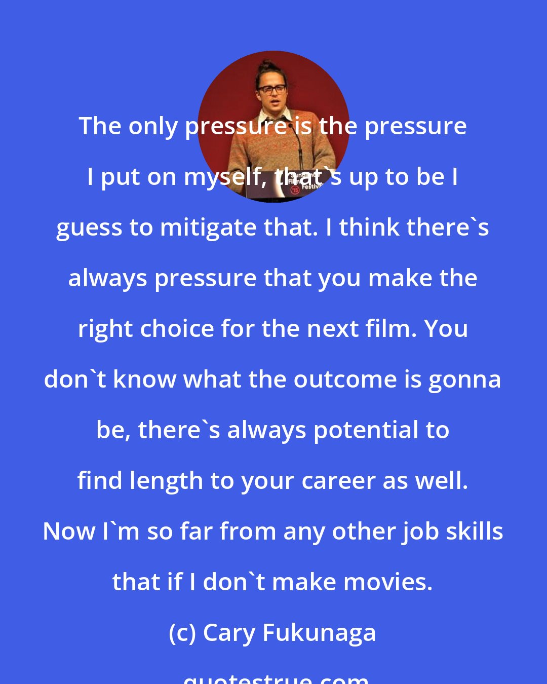 Cary Fukunaga: The only pressure is the pressure I put on myself, that's up to be I guess to mitigate that. I think there's always pressure that you make the right choice for the next film. You don't know what the outcome is gonna be, there's always potential to find length to your career as well. Now I'm so far from any other job skills that if I don't make movies.