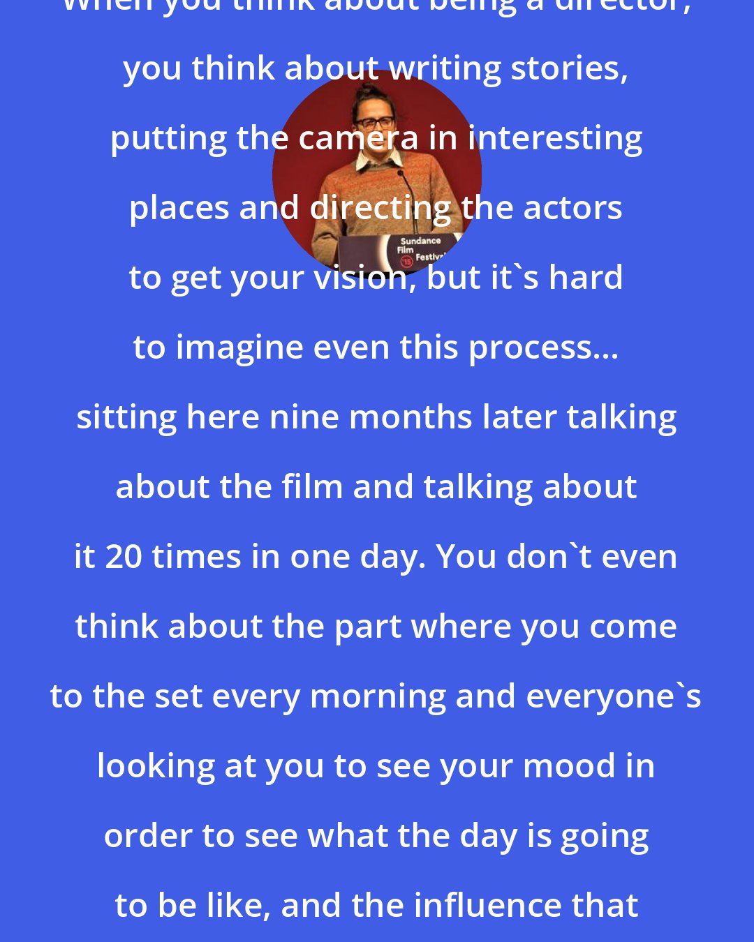Cary Fukunaga: When you think about being a director, you think about writing stories, putting the camera in interesting places and directing the actors to get your vision, but it's hard to imagine even this process... sitting here nine months later talking about the film and talking about it 20 times in one day. You don't even think about the part where you come to the set every morning and everyone's looking at you to see your mood in order to see what the day is going to be like, and the influence that you wield.