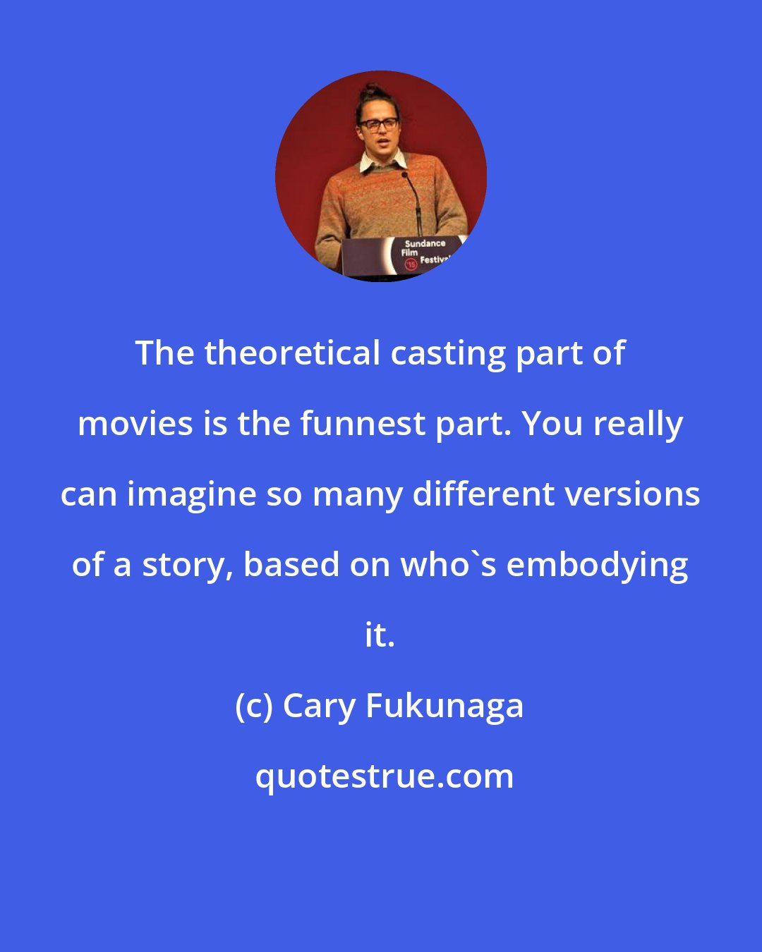 Cary Fukunaga: The theoretical casting part of movies is the funnest part. You really can imagine so many different versions of a story, based on who's embodying it.