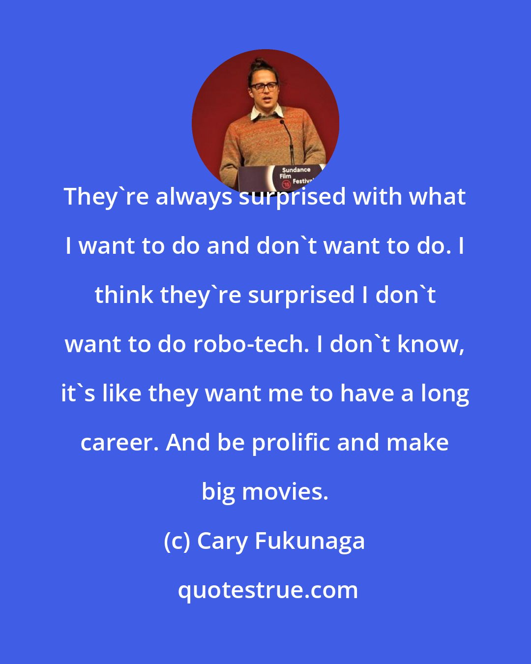 Cary Fukunaga: They're always surprised with what I want to do and don't want to do. I think they're surprised I don't want to do robo-tech. I don't know, it's like they want me to have a long career. And be prolific and make big movies.