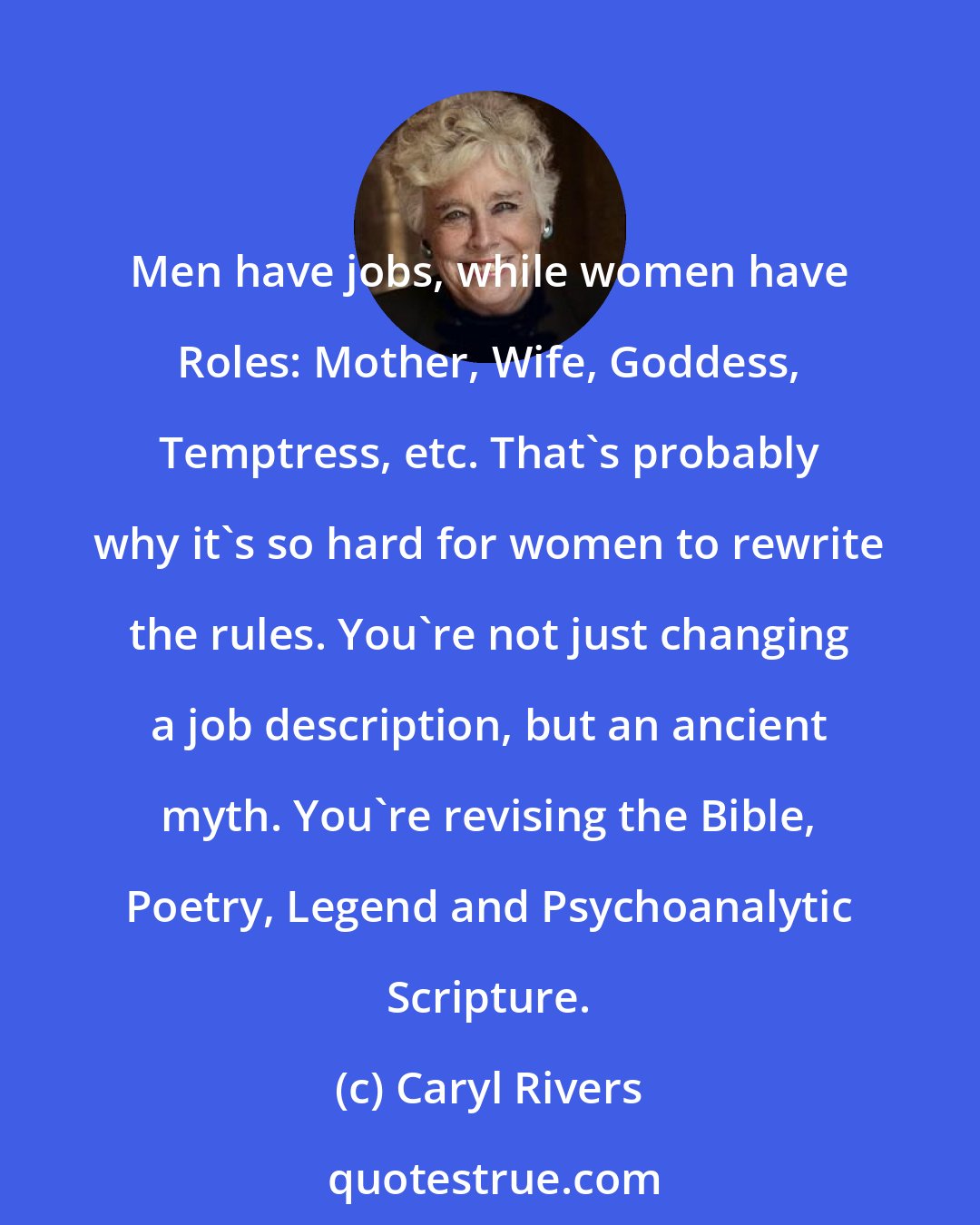 Caryl Rivers: Men have jobs, while women have Roles: Mother, Wife, Goddess, Temptress, etc. That's probably why it's so hard for women to rewrite the rules. You're not just changing a job description, but an ancient myth. You're revising the Bible, Poetry, Legend and Psychoanalytic Scripture.