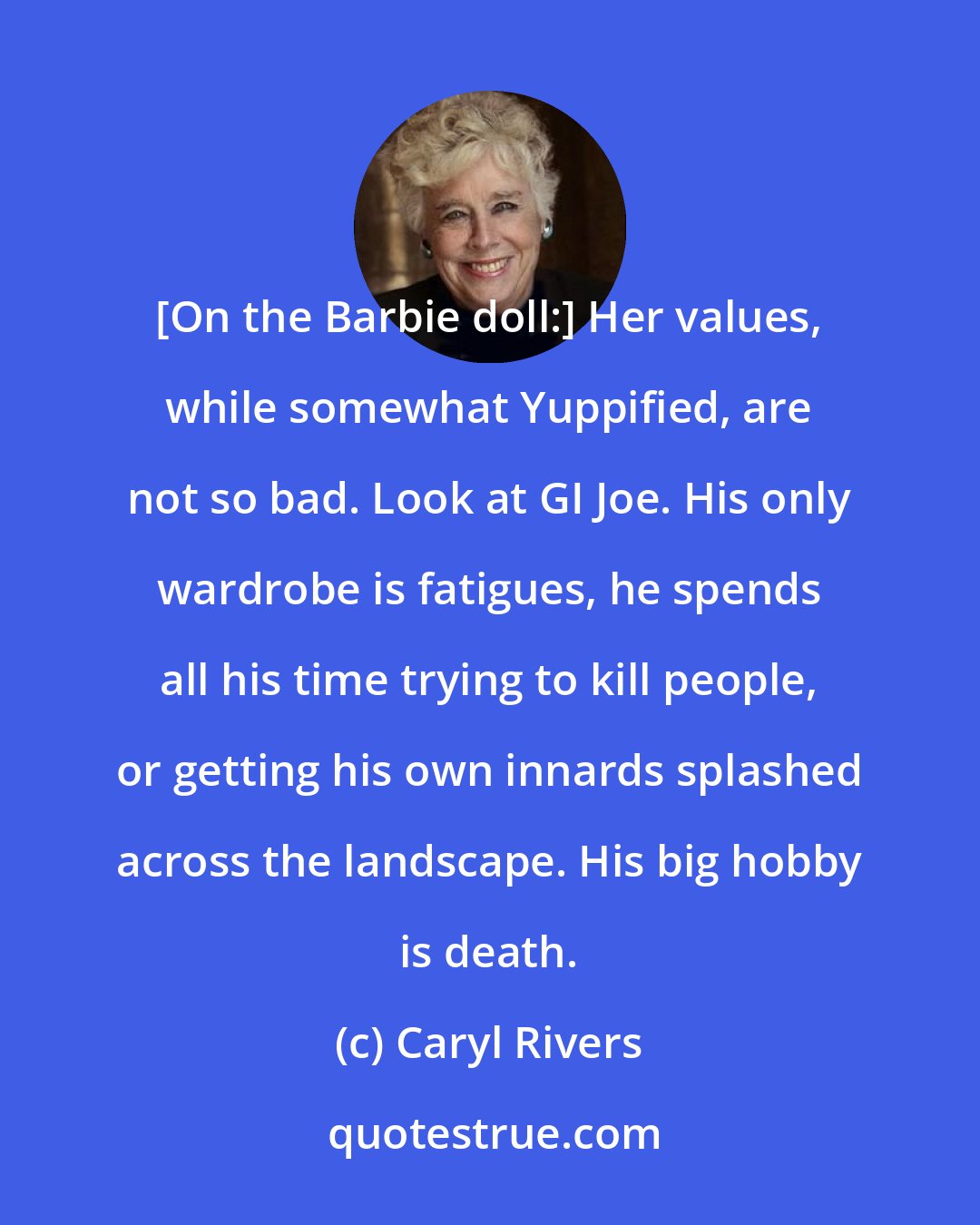 Caryl Rivers: [On the Barbie doll:] Her values, while somewhat Yuppified, are not so bad. Look at GI Joe. His only wardrobe is fatigues, he spends all his time trying to kill people, or getting his own innards splashed across the landscape. His big hobby is death.