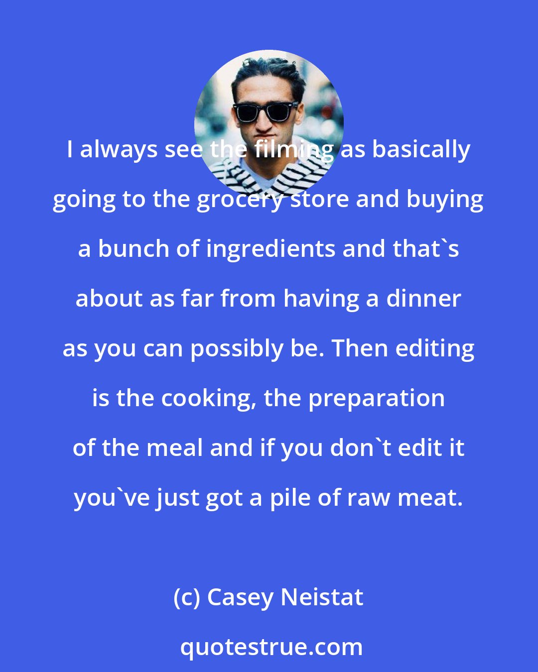 Casey Neistat: I always see the filming as basically going to the grocery store and buying a bunch of ingredients and that's about as far from having a dinner as you can possibly be. Then editing is the cooking, the preparation of the meal and if you don't edit it you've just got a pile of raw meat.