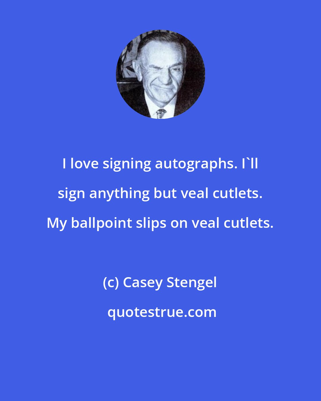 Casey Stengel: I love signing autographs. I'll sign anything but veal cutlets. My ballpoint slips on veal cutlets.