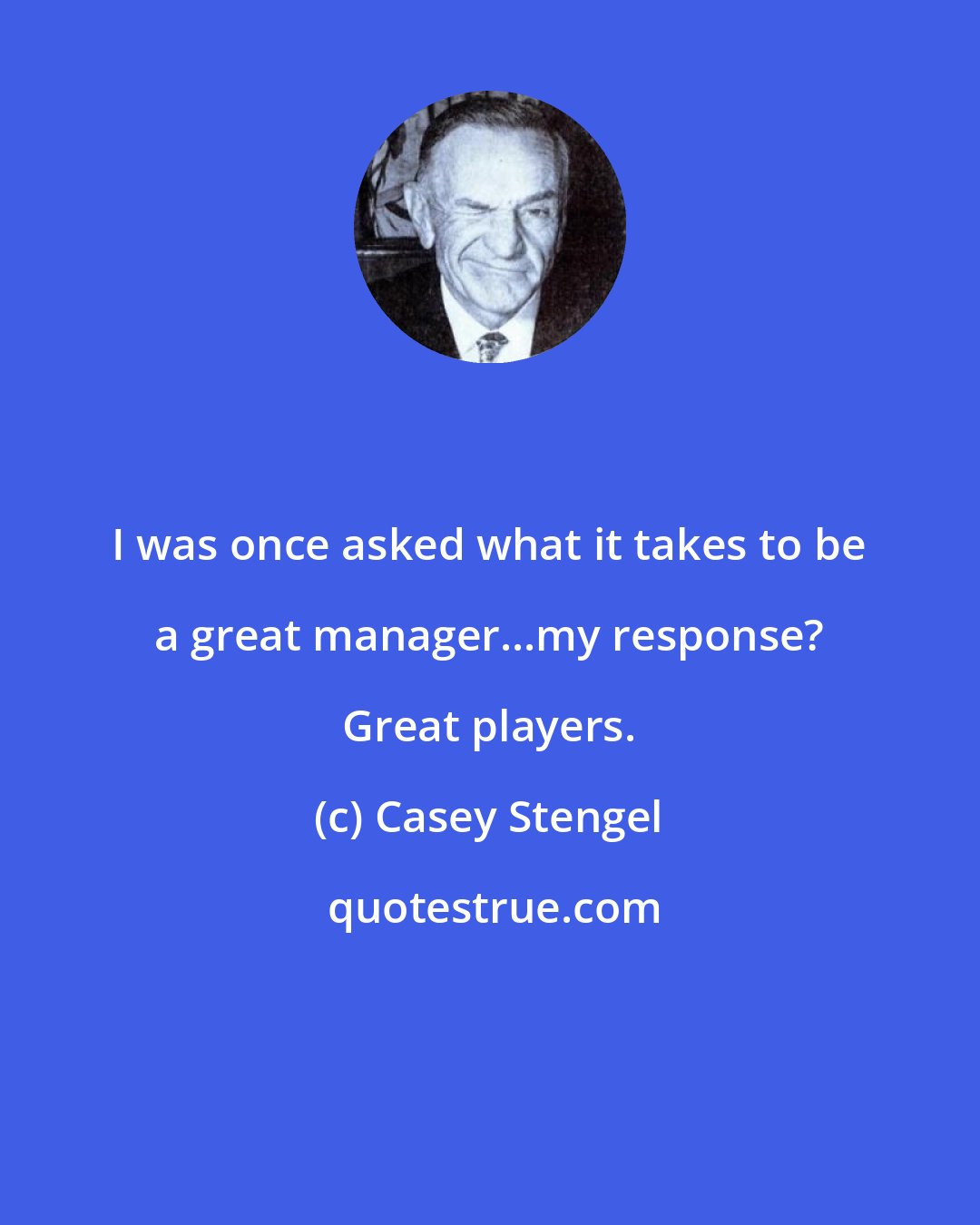 Casey Stengel: I was once asked what it takes to be a great manager...my response? Great players.