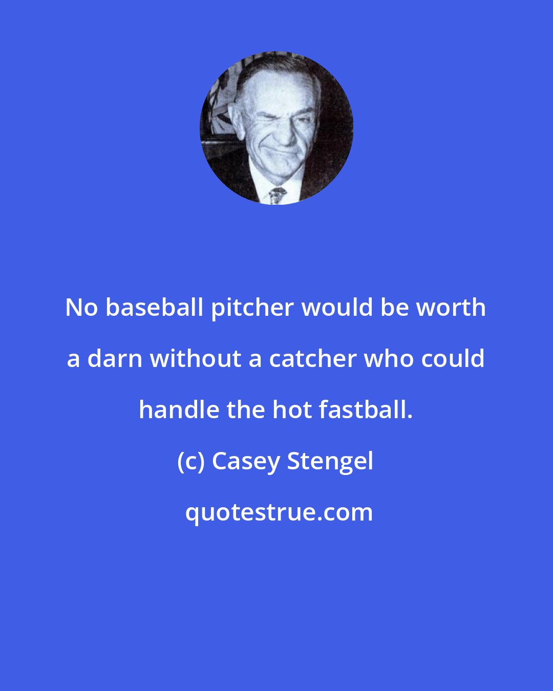 Casey Stengel: No baseball pitcher would be worth a darn without a catcher who could handle the hot fastball.