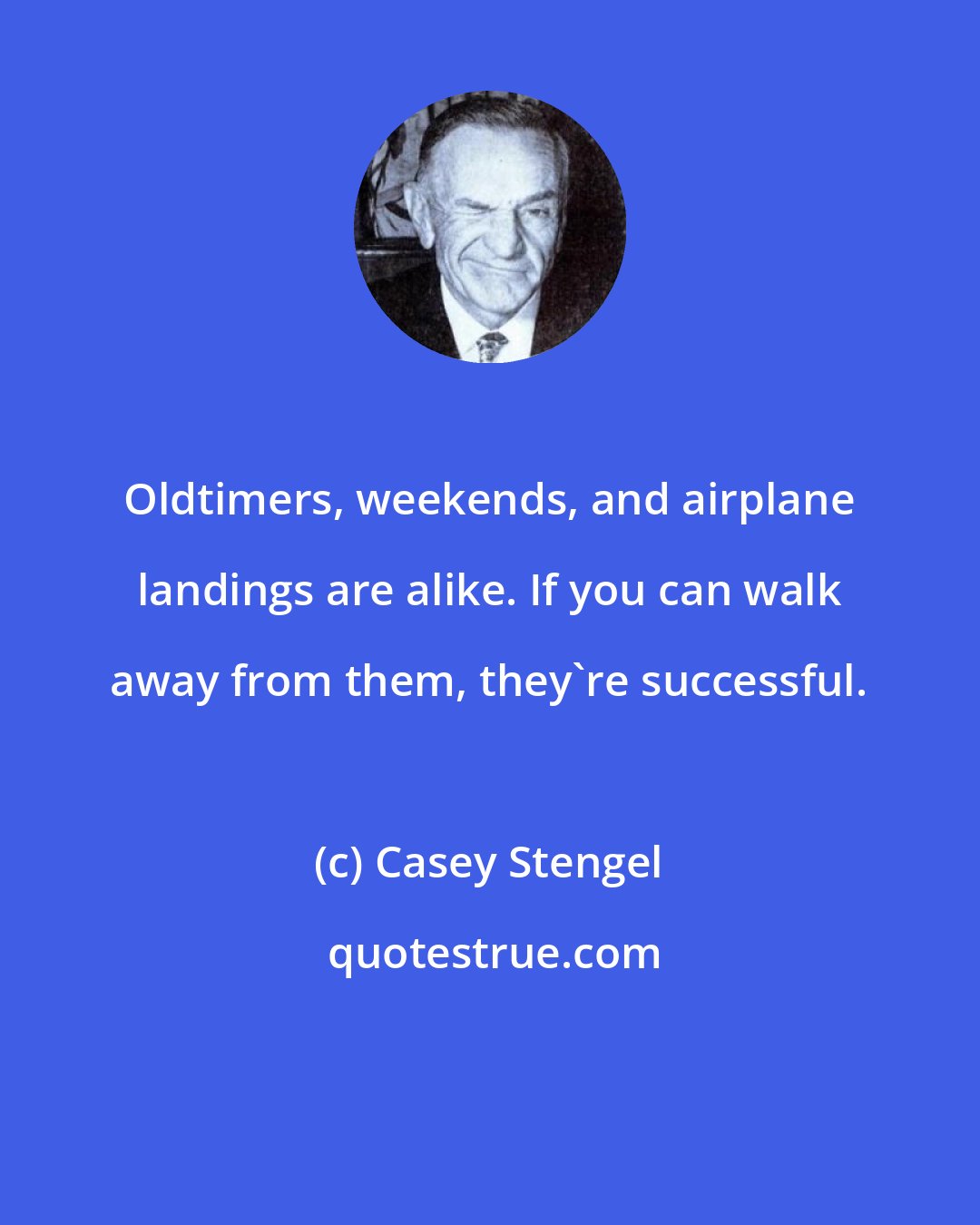 Casey Stengel: Oldtimers, weekends, and airplane landings are alike. If you can walk away from them, they're successful.