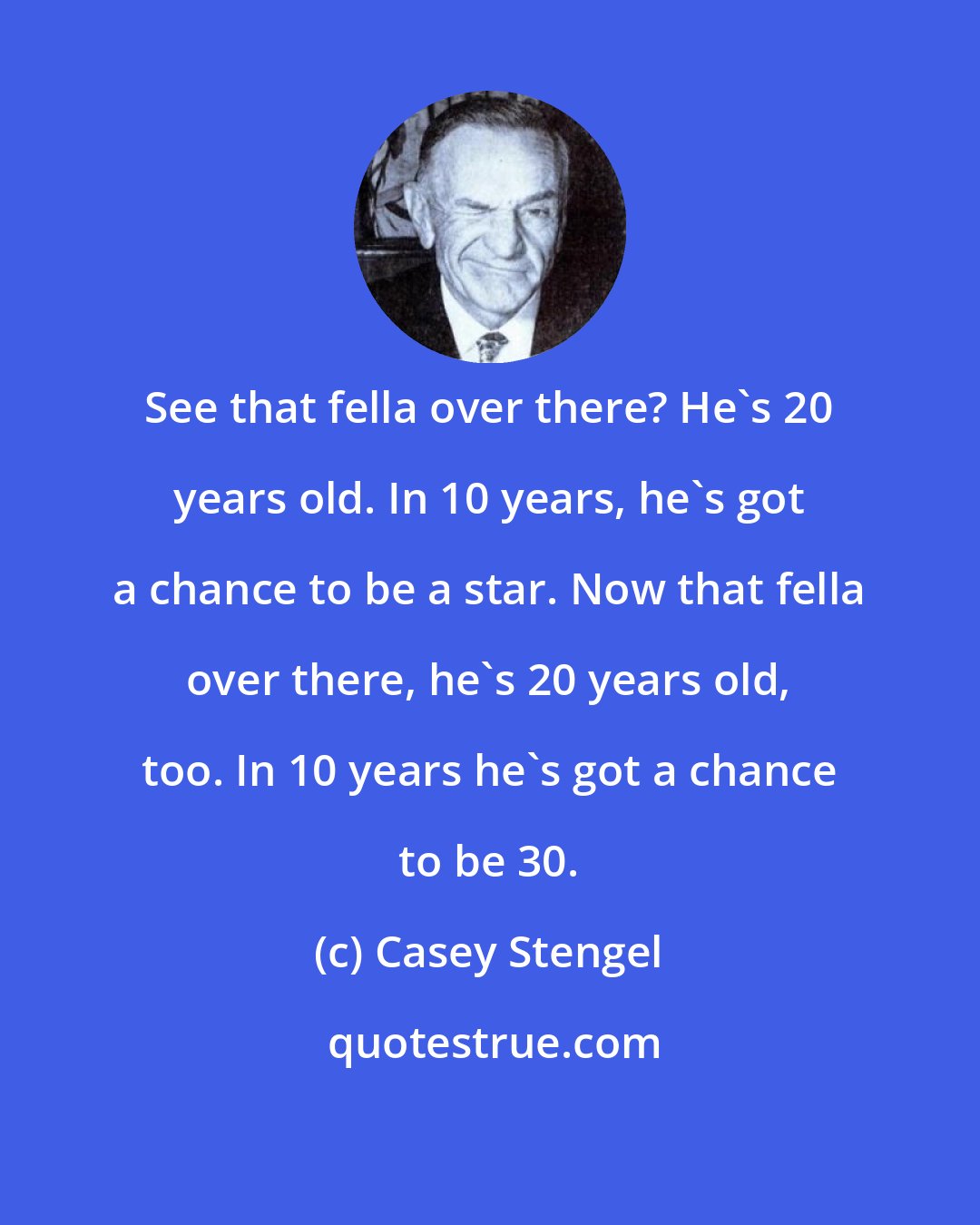 Casey Stengel: See that fella over there? He's 20 years old. In 10 years, he's got a chance to be a star. Now that fella over there, he's 20 years old, too. In 10 years he's got a chance to be 30.