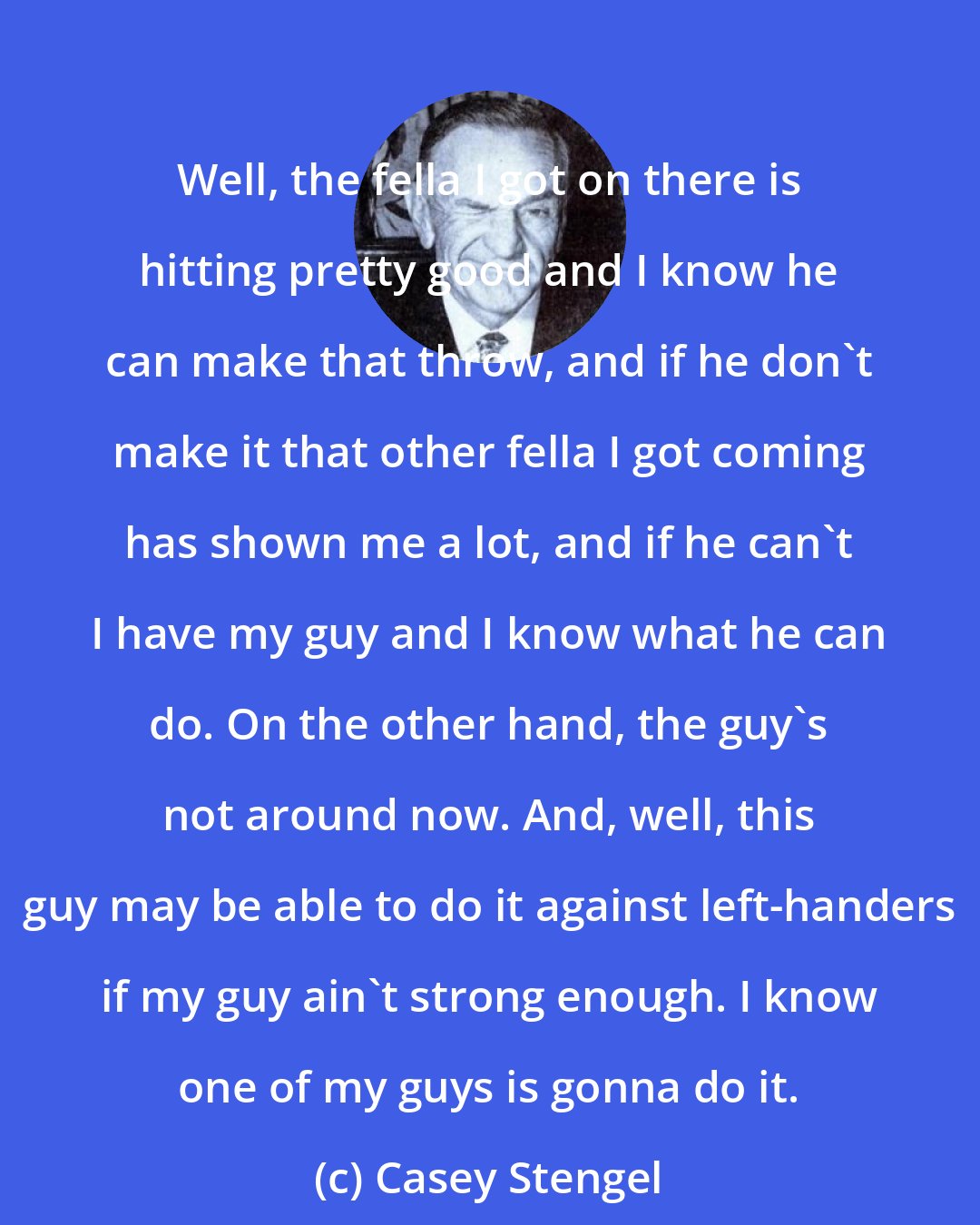 Casey Stengel: Well, the fella I got on there is hitting pretty good and I know he can make that throw, and if he don't make it that other fella I got coming has shown me a lot, and if he can't I have my guy and I know what he can do. On the other hand, the guy's not around now. And, well, this guy may be able to do it against left-handers if my guy ain't strong enough. I know one of my guys is gonna do it.