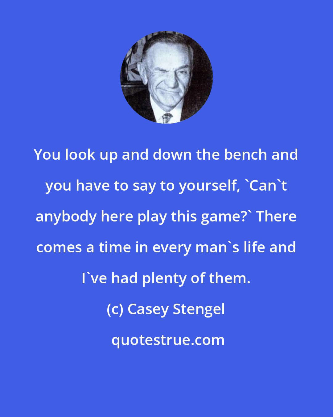 Casey Stengel: You look up and down the bench and you have to say to yourself, 'Can't anybody here play this game?' There comes a time in every man's life and I've had plenty of them.