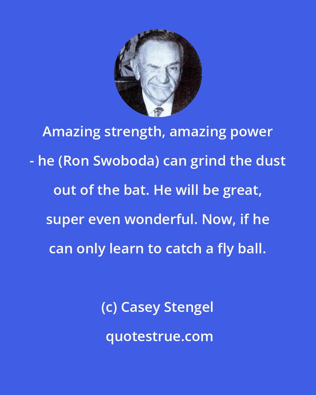 Casey Stengel: Amazing strength, amazing power - he (Ron Swoboda) can grind the dust out of the bat. He will be great, super even wonderful. Now, if he can only learn to catch a fly ball.