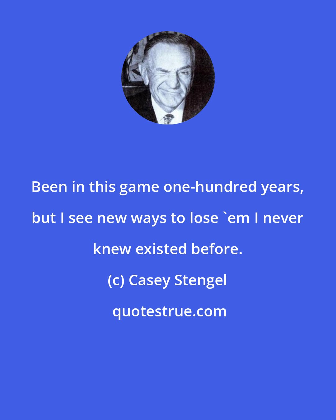 Casey Stengel: Been in this game one-hundred years, but I see new ways to lose 'em I never knew existed before.