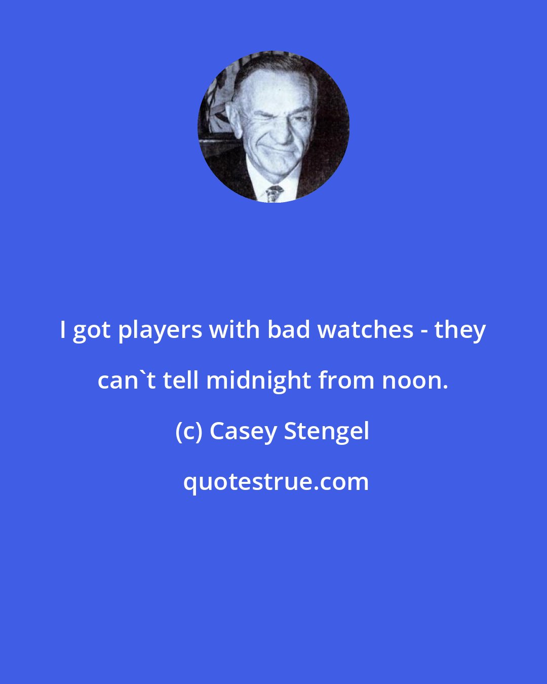 Casey Stengel: I got players with bad watches - they can't tell midnight from noon.