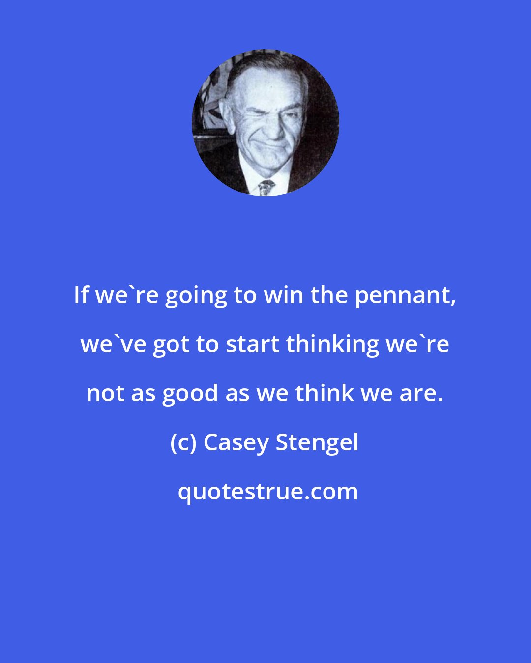 Casey Stengel: If we're going to win the pennant, we've got to start thinking we're not as good as we think we are.