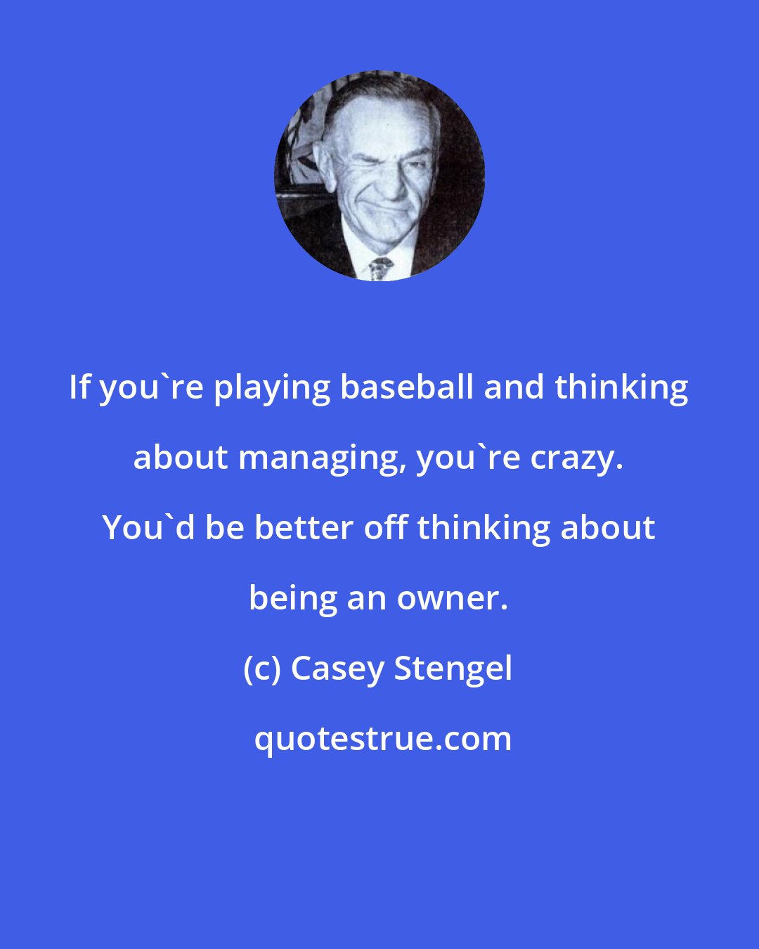 Casey Stengel: If you're playing baseball and thinking about managing, you're crazy. You'd be better off thinking about being an owner.