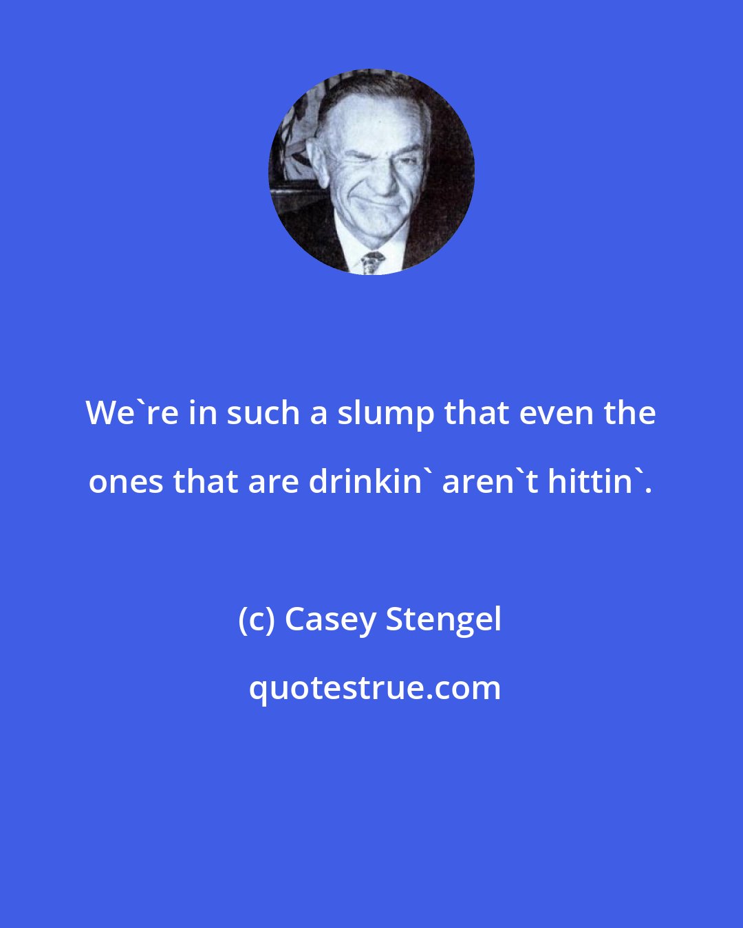 Casey Stengel: We're in such a slump that even the ones that are drinkin' aren't hittin'.