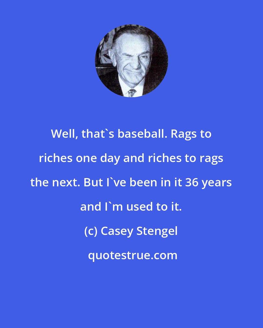 Casey Stengel: Well, that's baseball. Rags to riches one day and riches to rags the next. But I've been in it 36 years and I'm used to it.