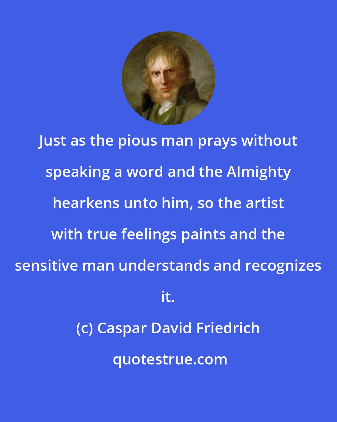 Caspar David Friedrich: Just as the pious man prays without speaking a word and the Almighty hearkens unto him, so the artist with true feelings paints and the sensitive man understands and recognizes it.