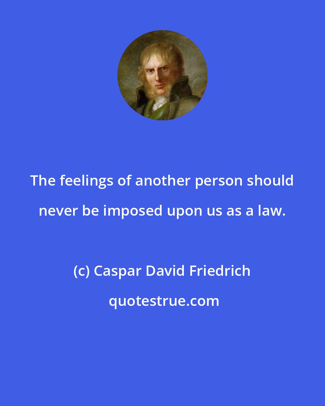 Caspar David Friedrich: The feelings of another person should never be imposed upon us as a law.