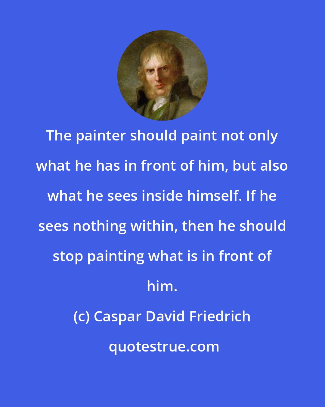 Caspar David Friedrich: The painter should paint not only what he has in front of him, but also what he sees inside himself. If he sees nothing within, then he should stop painting what is in front of him.