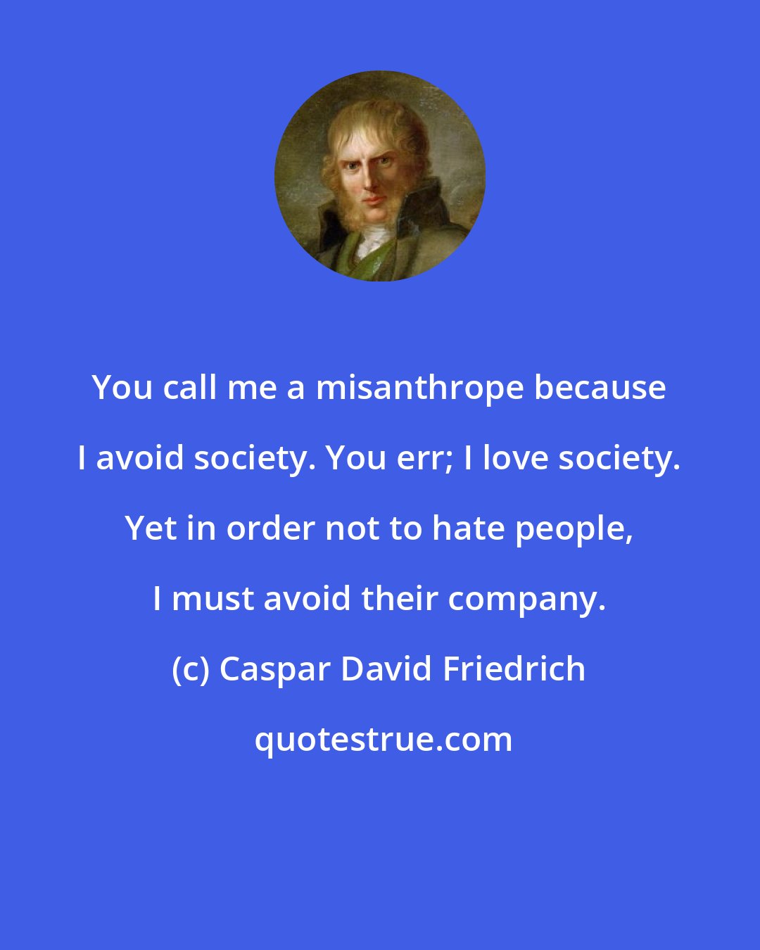 Caspar David Friedrich: You call me a misanthrope because I avoid society. You err; I love society. Yet in order not to hate people, I must avoid their company.