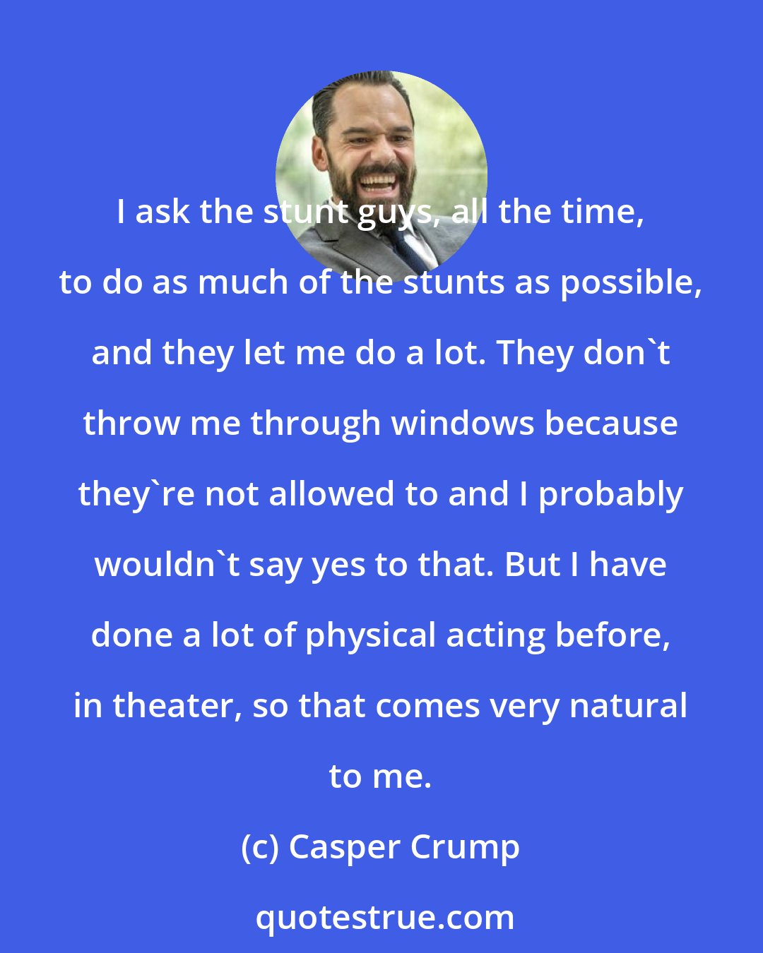 Casper Crump: I ask the stunt guys, all the time, to do as much of the stunts as possible, and they let me do a lot. They don't throw me through windows because they're not allowed to and I probably wouldn't say yes to that. But I have done a lot of physical acting before, in theater, so that comes very natural to me.