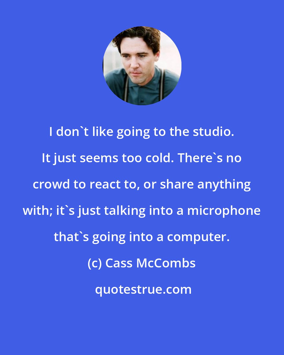 Cass McCombs: I don't like going to the studio. It just seems too cold. There's no crowd to react to, or share anything with; it's just talking into a microphone that's going into a computer.