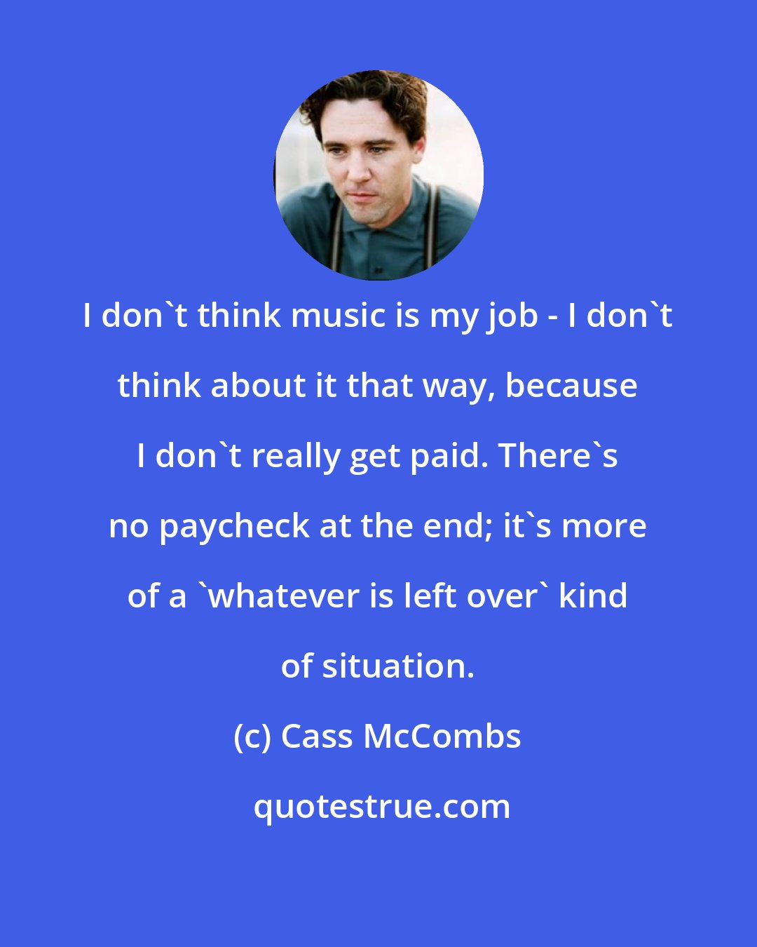 Cass McCombs: I don't think music is my job - I don't think about it that way, because I don't really get paid. There's no paycheck at the end; it's more of a 'whatever is left over' kind of situation.