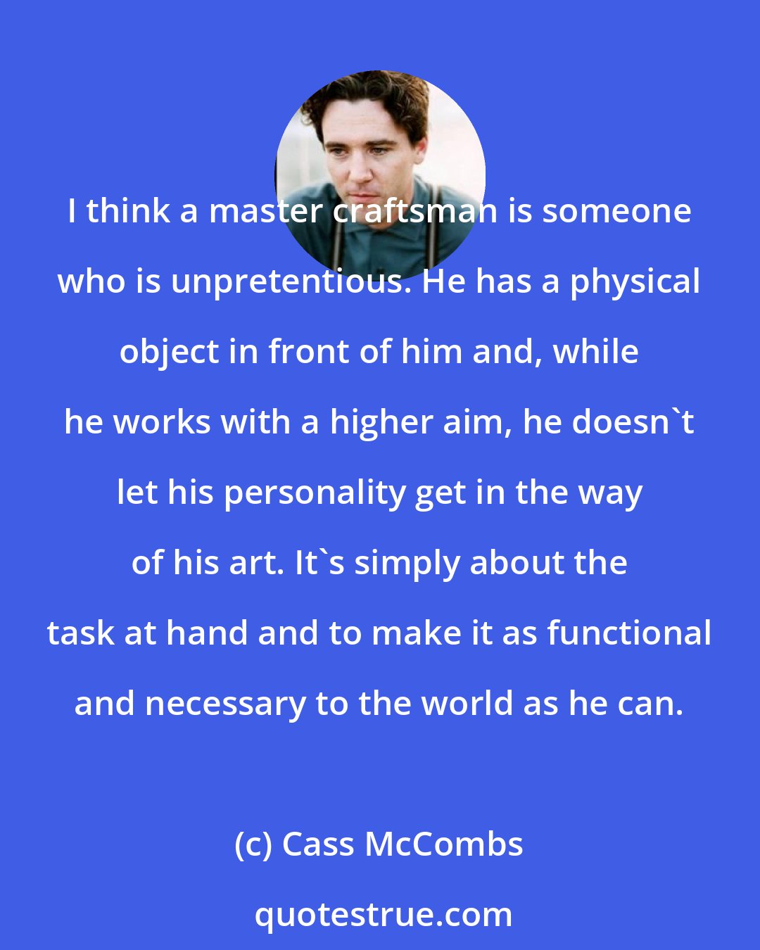 Cass McCombs: I think a master craftsman is someone who is unpretentious. He has a physical object in front of him and, while he works with a higher aim, he doesn't let his personality get in the way of his art. It's simply about the task at hand and to make it as functional and necessary to the world as he can.