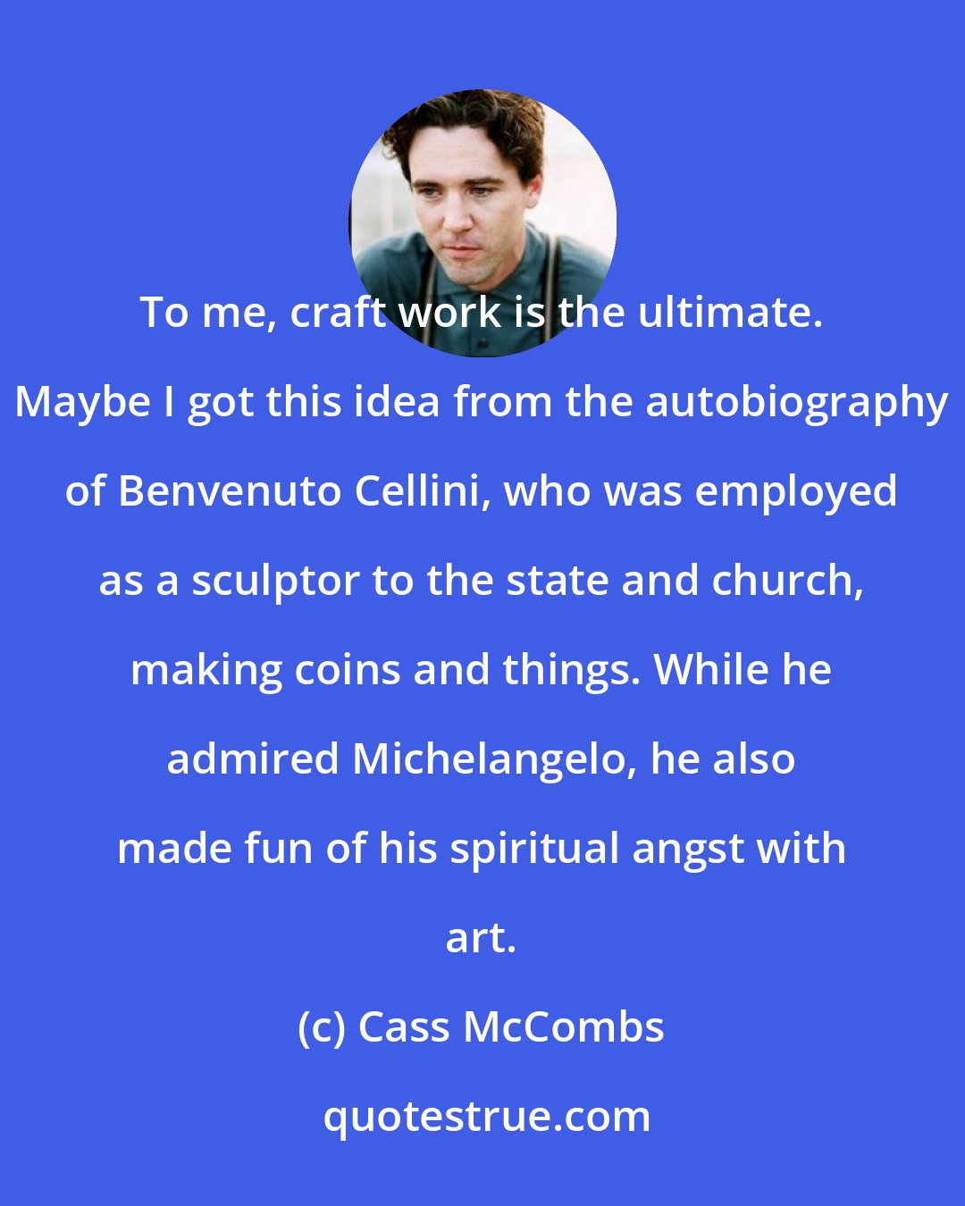 Cass McCombs: To me, craft work is the ultimate. Maybe I got this idea from the autobiography of Benvenuto Cellini, who was employed as a sculptor to the state and church, making coins and things. While he admired Michelangelo, he also made fun of his spiritual angst with art.