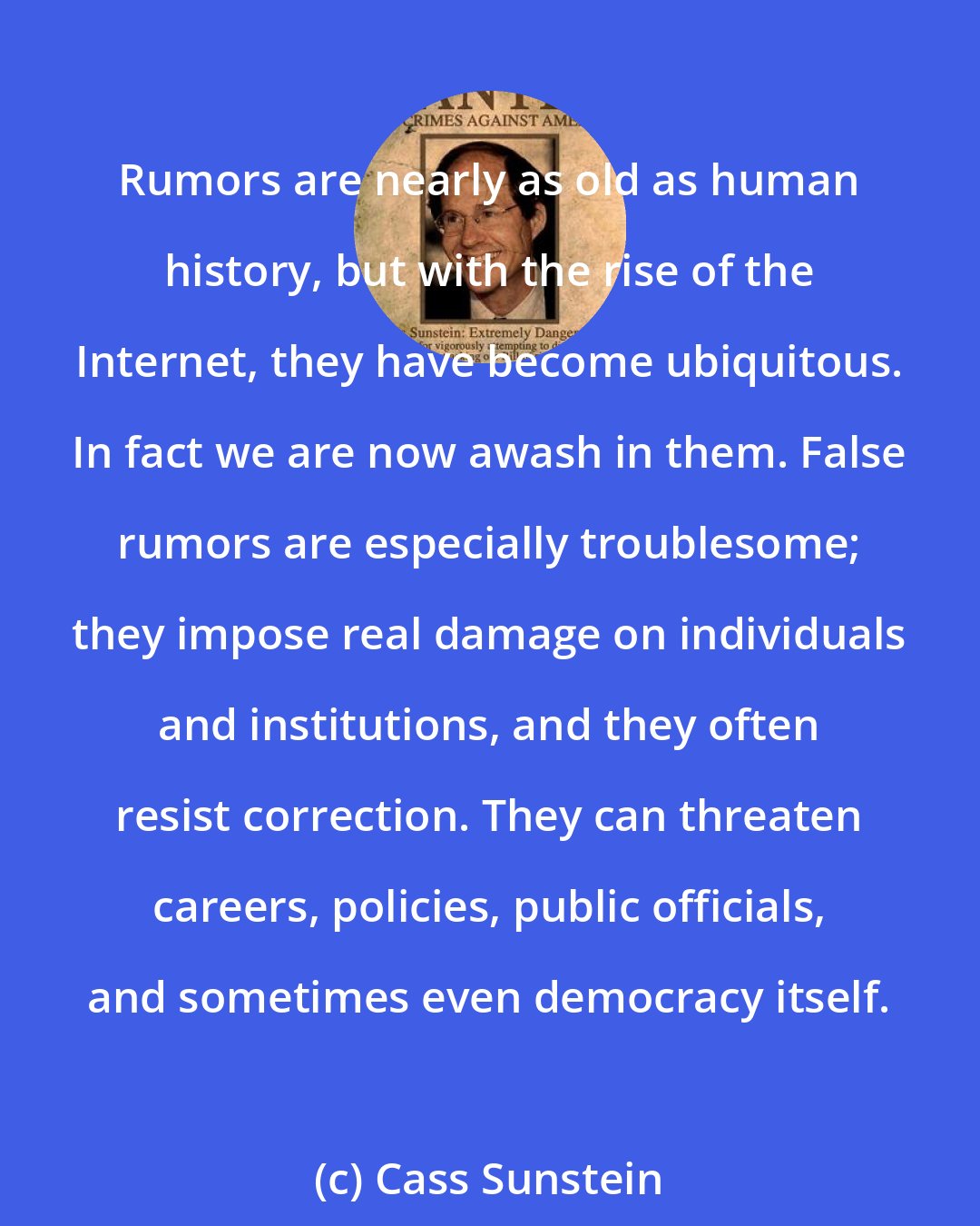 Cass Sunstein: Rumors are nearly as old as human history, but with the rise of the Internet, they have become ubiquitous. In fact we are now awash in them. False rumors are especially troublesome; they impose real damage on individuals and institutions, and they often resist correction. They can threaten careers, policies, public officials, and sometimes even democracy itself.