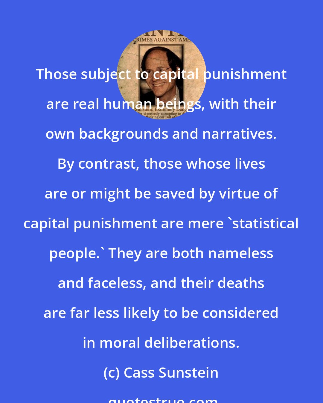 Cass Sunstein: Those subject to capital punishment are real human beings, with their own backgrounds and narratives. By contrast, those whose lives are or might be saved by virtue of capital punishment are mere 'statistical people.' They are both nameless and faceless, and their deaths are far less likely to be considered in moral deliberations.