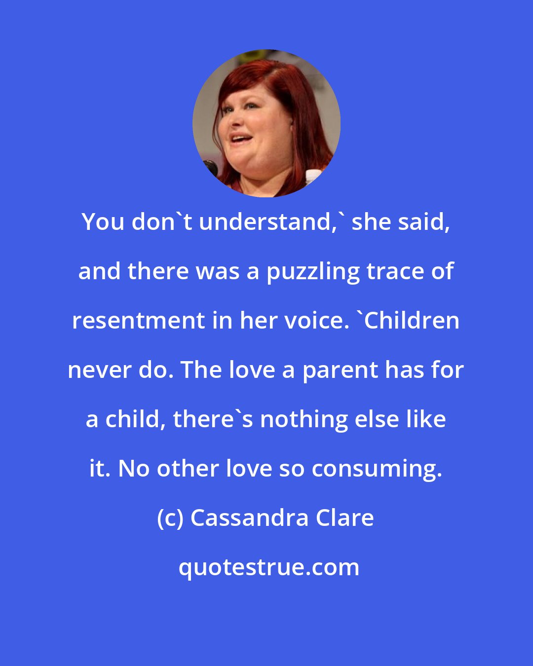 Cassandra Clare: You don't understand,' she said, and there was a puzzling trace of resentment in her voice. 'Children never do. The love a parent has for a child, there's nothing else like it. No other love so consuming.