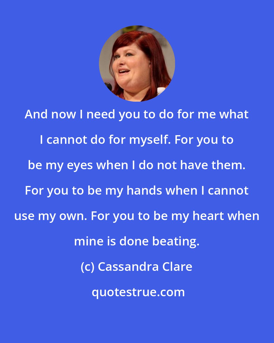 Cassandra Clare: And now I need you to do for me what I cannot do for myself. For you to be my eyes when I do not have them. For you to be my hands when I cannot use my own. For you to be my heart when mine is done beating.