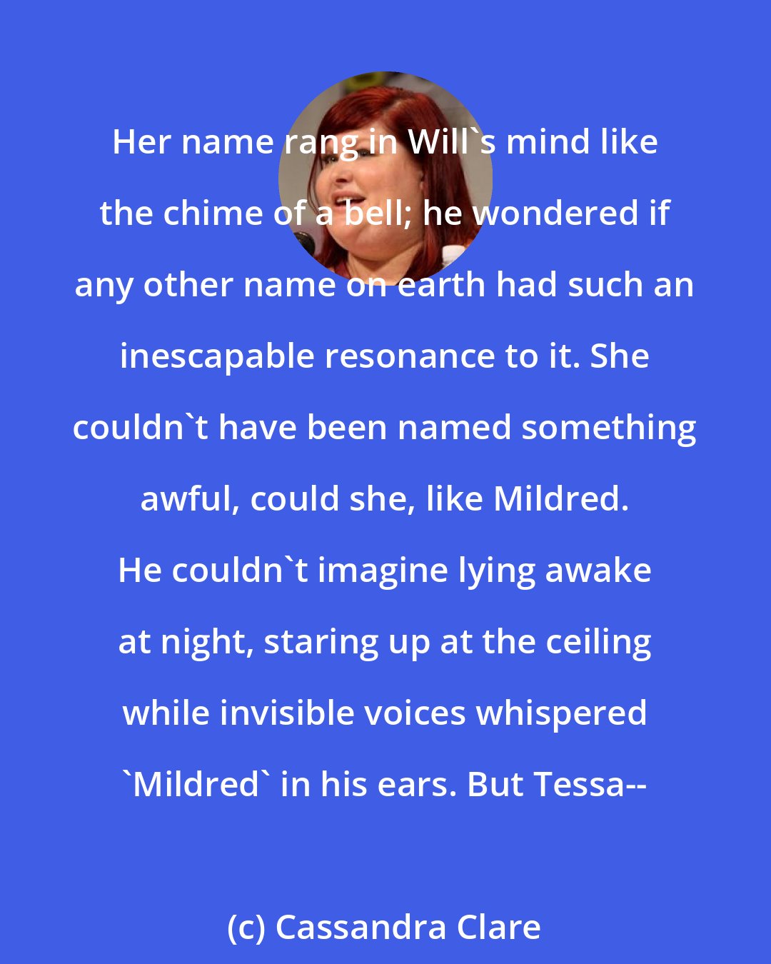 Cassandra Clare: Her name rang in Will's mind like the chime of a bell; he wondered if any other name on earth had such an inescapable resonance to it. She couldn't have been named something awful, could she, like Mildred. He couldn't imagine lying awake at night, staring up at the ceiling while invisible voices whispered 'Mildred' in his ears. But Tessa--