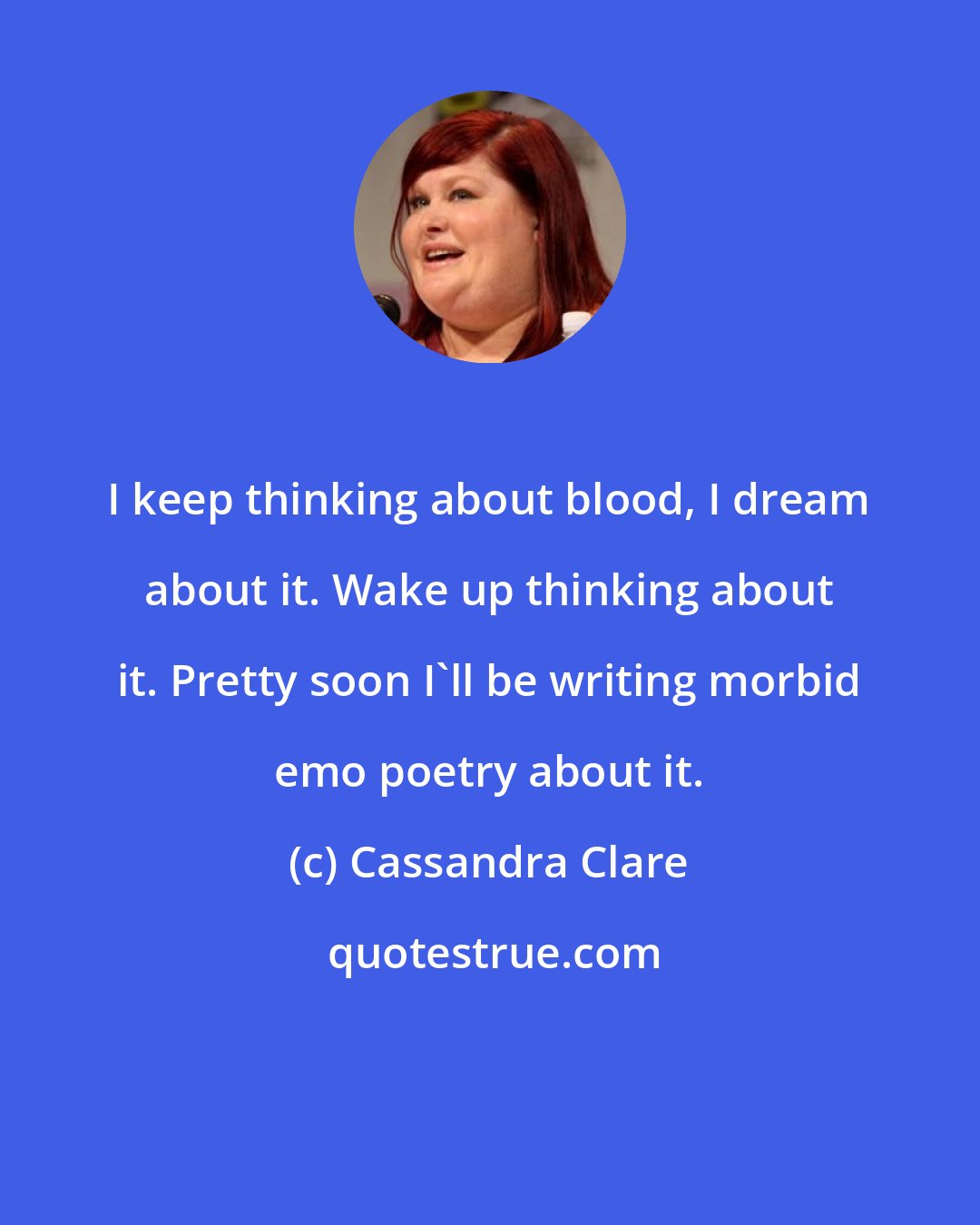 Cassandra Clare: I keep thinking about blood, I dream about it. Wake up thinking about it. Pretty soon I'll be writing morbid emo poetry about it.