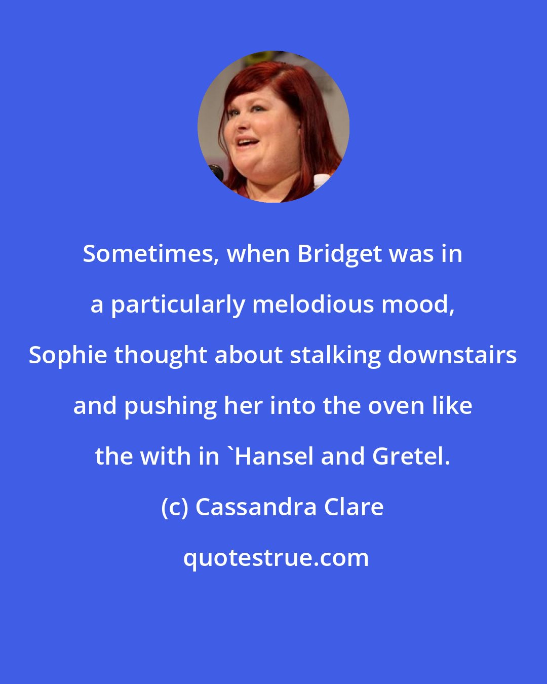 Cassandra Clare: Sometimes, when Bridget was in a particularly melodious mood, Sophie thought about stalking downstairs and pushing her into the oven like the with in 'Hansel and Gretel.