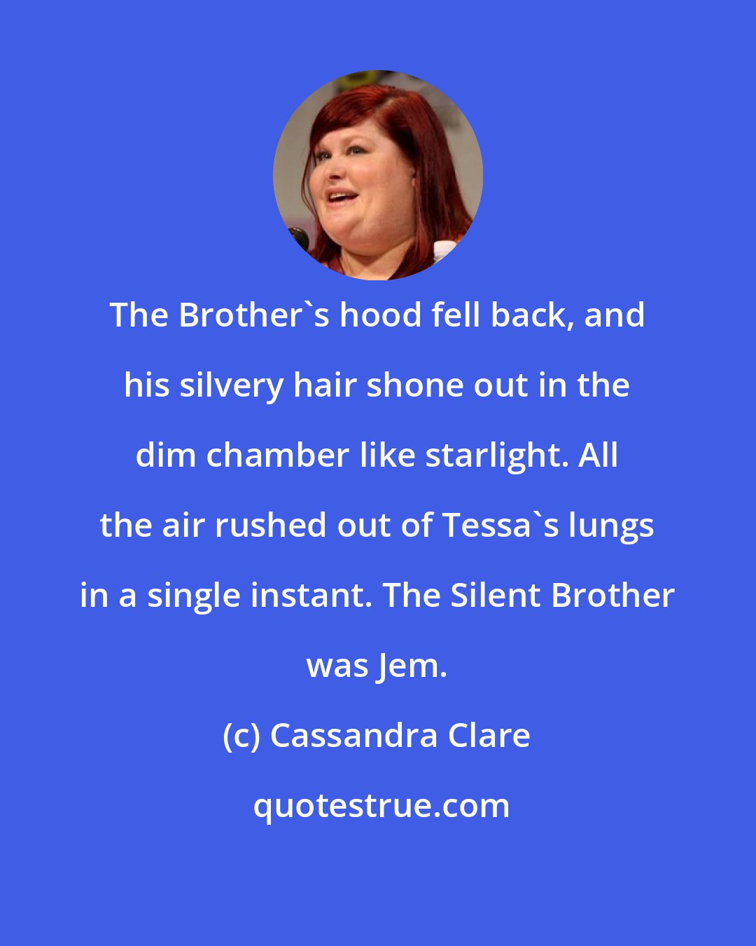 Cassandra Clare: The Brother's hood fell back, and his silvery hair shone out in the dim chamber like starlight. All the air rushed out of Tessa's lungs in a single instant. The Silent Brother was Jem.