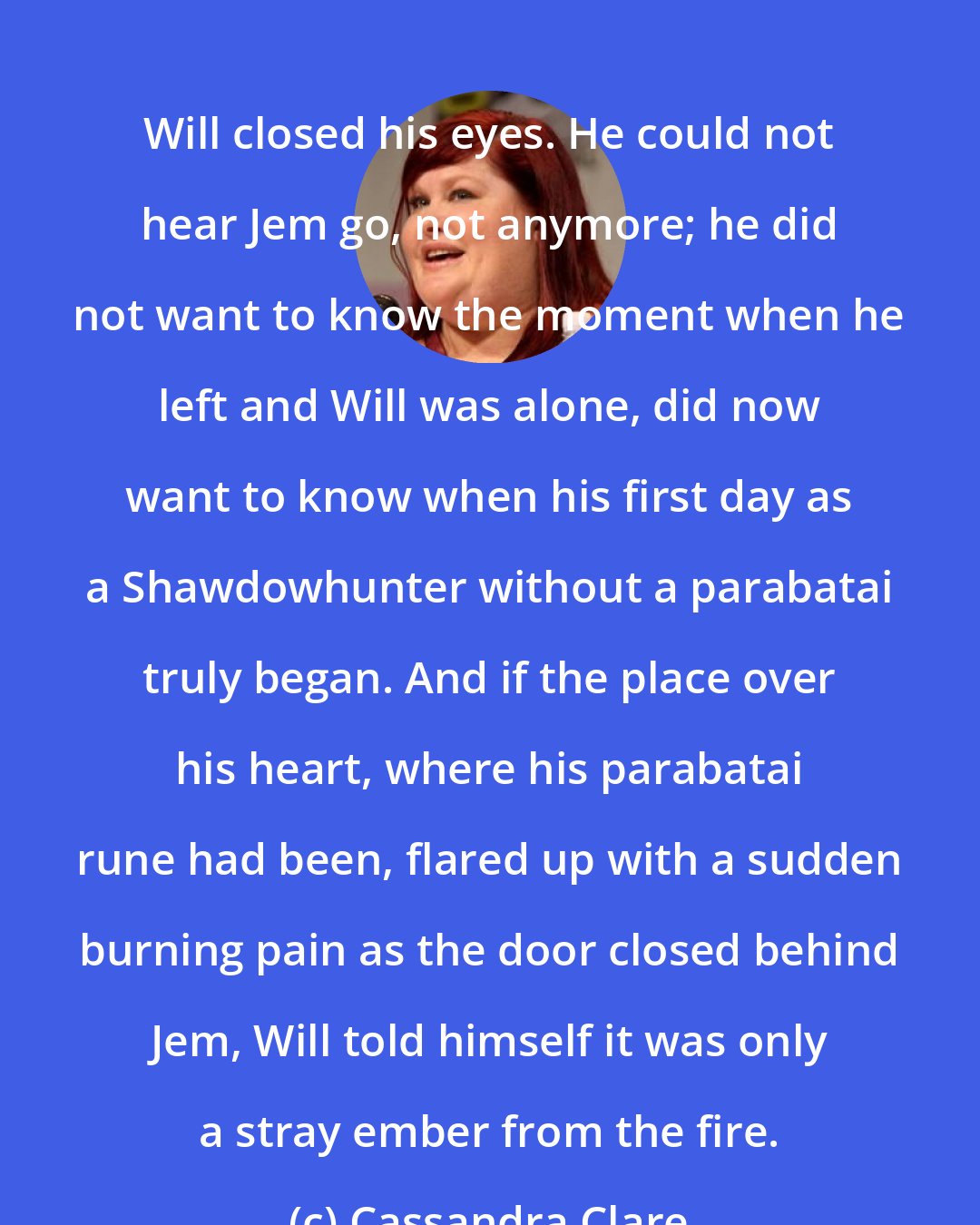 Cassandra Clare: Will closed his eyes. He could not hear Jem go, not anymore; he did not want to know the moment when he left and Will was alone, did now want to know when his first day as a Shawdowhunter without a parabatai truly began. And if the place over his heart, where his parabatai rune had been, flared up with a sudden burning pain as the door closed behind Jem, Will told himself it was only a stray ember from the fire.