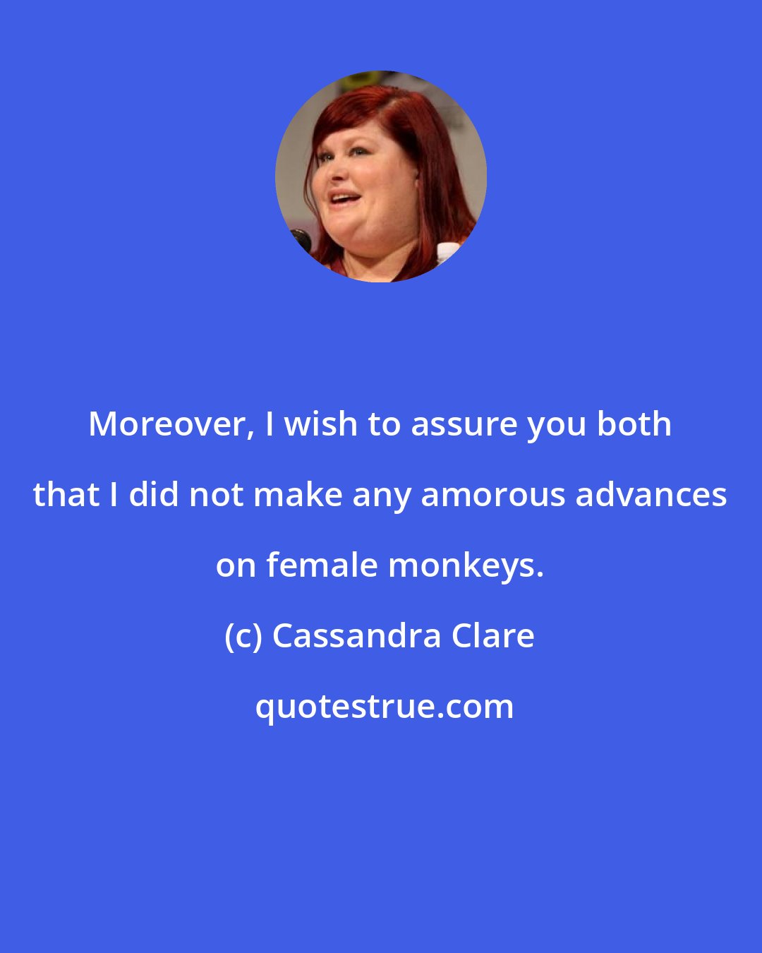 Cassandra Clare: Moreover, I wish to assure you both that I did not make any amorous advances on female monkeys.