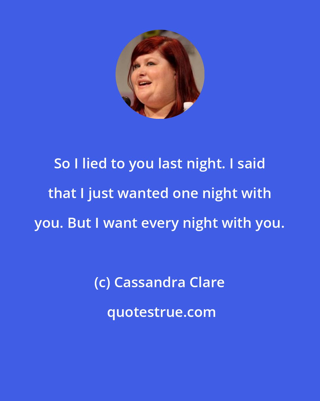 Cassandra Clare: So I lied to you last night. I said that I just wanted one night with you. But I want every night with you.