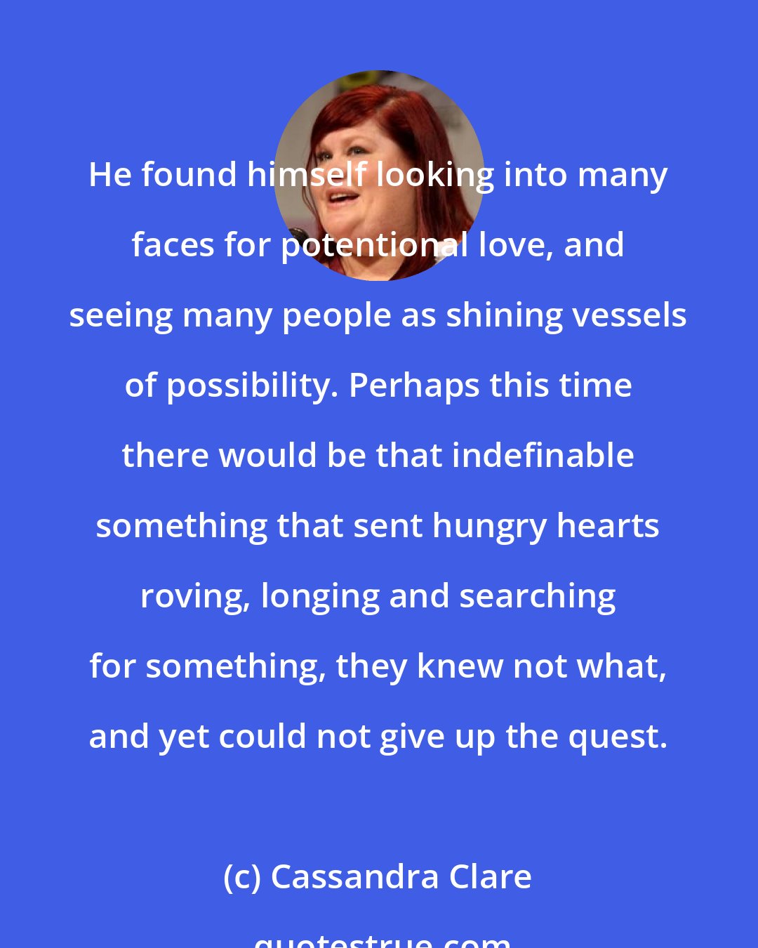 Cassandra Clare: He found himself looking into many faces for potentional love, and seeing many people as shining vessels of possibility. Perhaps this time there would be that indefinable something that sent hungry hearts roving, longing and searching for something, they knew not what, and yet could not give up the quest.