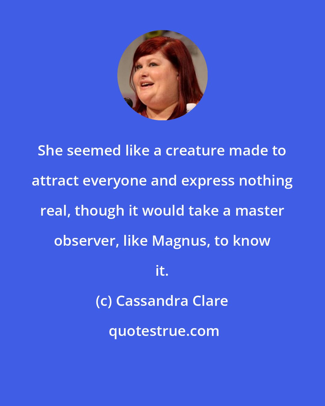 Cassandra Clare: She seemed like a creature made to attract everyone and express nothing real, though it would take a master observer, like Magnus, to know it.