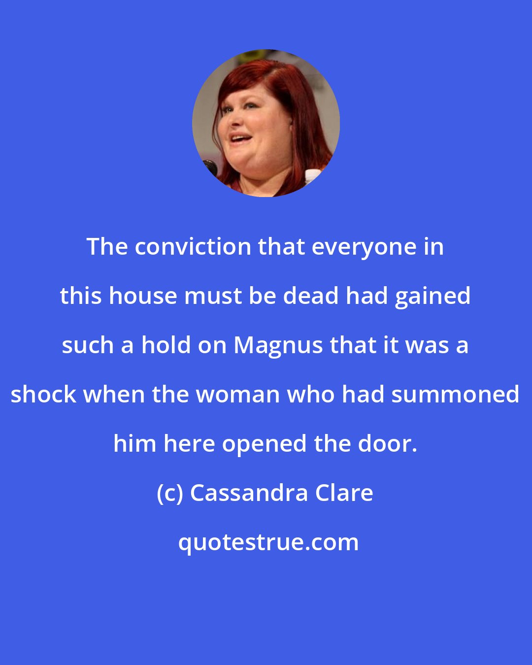 Cassandra Clare: The conviction that everyone in this house must be dead had gained such a hold on Magnus that it was a shock when the woman who had summoned him here opened the door.