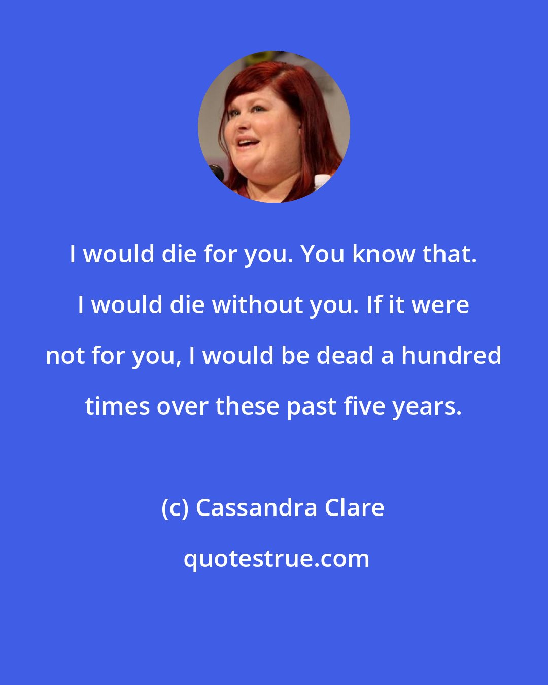 Cassandra Clare: I would die for you. You know that. I would die without you. If it were not for you, I would be dead a hundred times over these past five years.